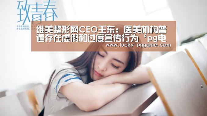 维美整形网CEO王东:医美机构普遍存在虚假和过度宣传行为‘pg电子模拟器’(图1) pg电子模拟器