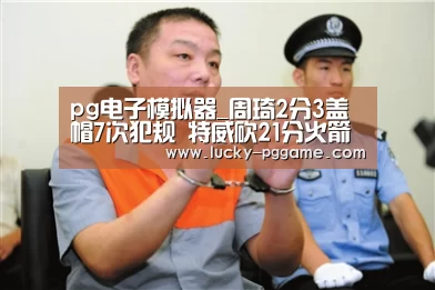 pg电子模拟器_周琦2分3盖帽7次犯规 特威砍21分火箭不敌骑士(图1) PG Soft